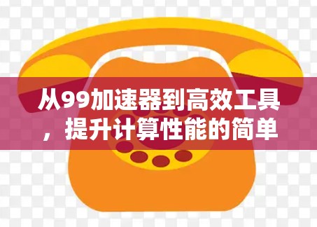 从99加速器到高效工具,提升计算性能的简单之道 从99加速器到高效工具,提升计算性能的简单之道