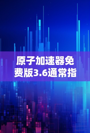 原子加速器免费版3.6通常指的是某个特定的原子加速器设备的免费版软件或工具。由于具体的设备名称和功能可能不明确,我无法提供确切的信息。以下是一些常见的原子加速器和其免费版的应用程序 原子加速器免费版3.6通常指的是某个特定的原子加速器设备的免费版软件或工具。由于具体的设备名称和功能可能不明确,我无法提供确切的信息。以下是一些常见的原子加速器和其免费版的应用程序