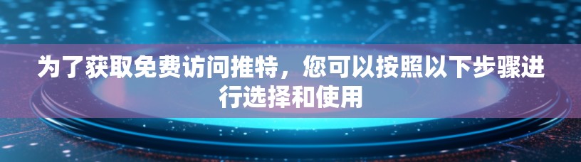 为了获取免费访问推特，您可以按照以下步骤进行选择和使用