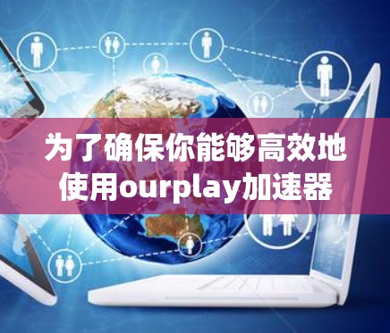 为了确保你能够高效地使用ourplay加速器，并且满足你的需求，以下是一些关键点的整理