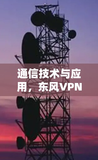 通信技术与应用,东风VPN的技术与应用进展 通信技术与应用,东风VPN的技术与应用进展