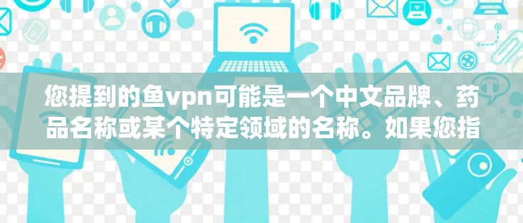 您提到的鱼vpn可能是一个中文品牌、药品名称或某个特定领域的名称。如果您指的是某个特定的药品或产品的名称,请提供更多上下文信息,以便我能更好地帮助您 您提到的鱼vpn可能是一个中文品牌、药品名称或某个特定领域的名称。如果您指的是某个特定的药品或产品的名称,请提供更多上下文信息,以便我能更好地帮助您