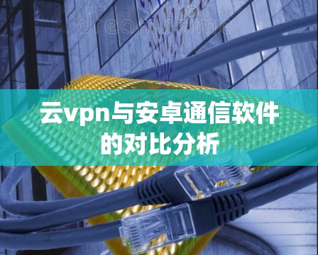 云vpn与安卓通信软件的对比分析