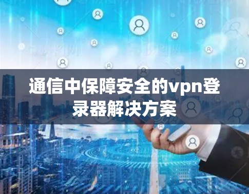 通信中保障安全的vpn登录器解决方案 通信中保障安全的vpn登录器解决方案