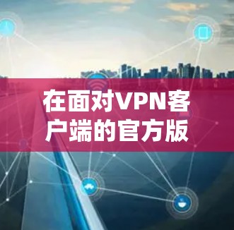 在面对VPN客户端的官方版问题时,建议按照以下步骤进行处理 在面对VPN客户端的官方版问题时,建议按照以下步骤进行处理