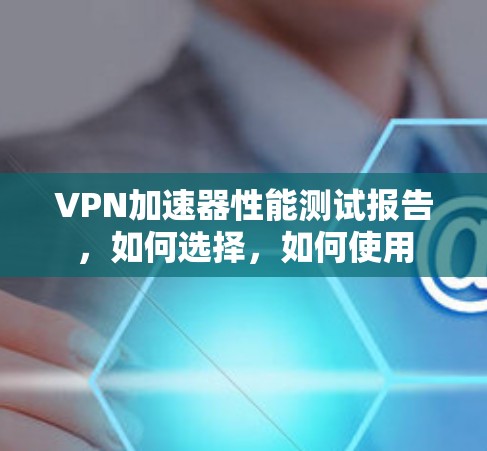 <strong>VPN加速器</strong>性能测试报告，如何选择，如何使用