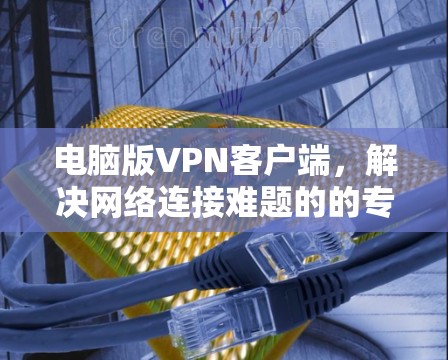 电脑版VPN客户端,解决网络连接难题的的专业解决方案 电脑版VPN客户端,解决网络连接难题的的专业解决方案