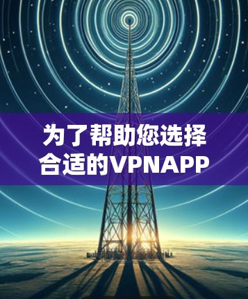 为了帮助您选择合适的VPNAPP版本,以下是分步指南 为了帮助您选择合适的VPNAPP版本,以下是分步指南
