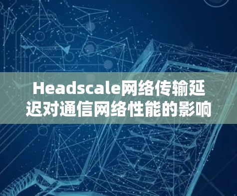 Headscale网络传输延迟对通信网络性能的影响及解决方案 Headscale网络传输延迟对通信网络性能的影响及解决方案