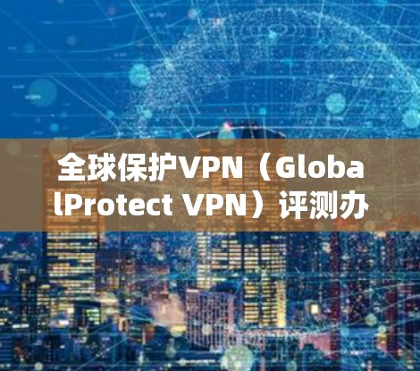 全球保护VPN(GlobalProtect VPN)评测办公体验报告 全球保护VPN(GlobalProtect VPN)评测办公体验报告