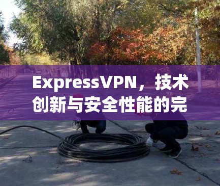 ExpressVPN,技术创新与安全性能的完美融合 ExpressVPN,技术创新与安全性能的完美融合