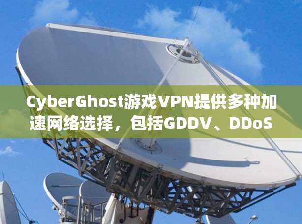 CyberGhost游戏VPN提供多种加速网络选择,包括GDDV、DDoS、DDW等,适合不同用户需求。以下是CyberGhost的加速网络推荐 CyberGhost游戏VPN提供多种加速网络选择,包括GDDV、DDoS、DDW等,适合不同用户需求。以下是CyberGhost的加速网络推荐