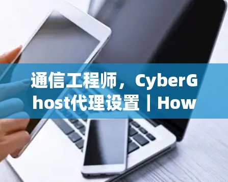 通信工程师，CyberGhost代理设置｜How to Set Up CyberGhost securely and Safely