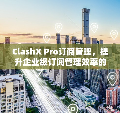 ClashX Pro订阅管理，提升企业级订阅管理效率的全新解决方案