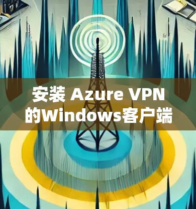安装 Azure VPN的Windows客户端的步骤如下 安装 Azure VPN的Windows客户端的步骤如下