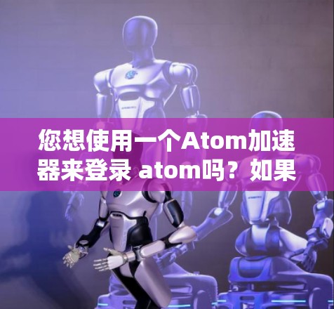 您想使用一个Atom加速器来登录 atom吗？如果是这样的话，您需要了解如何使用加速器来更方便地访问Atom文件或应用。以下是一些常见的操作步骤和方法，帮助您完成任务