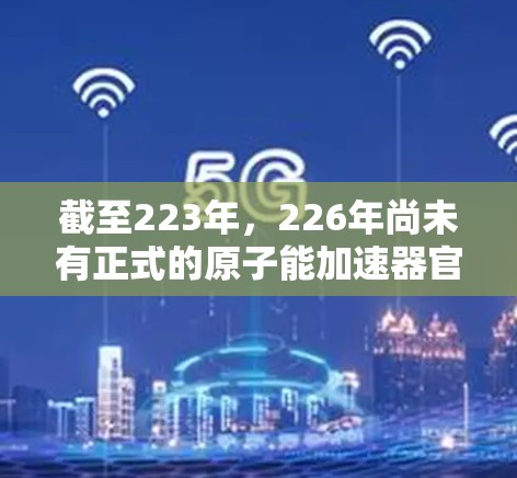 截至223年,226年尚未有正式的原子能加速器官网上发布,但根据科学界和研究机构的进展,226年可能会有新的原子能技术或加速器项目开发。以下是一些相关信息 截至223年,226年尚未有正式的原子能加速器官网上发布,但根据科学界和研究机构的进展,226年可能会有新的原子能技术或加速器项目开发。以下是一些相关信息