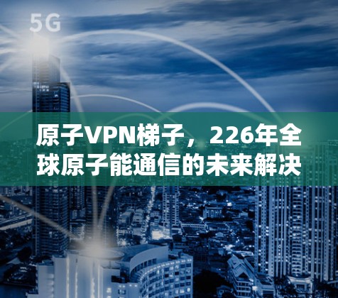 原子VPN梯子,226年全球原子能通信的未来解决方案